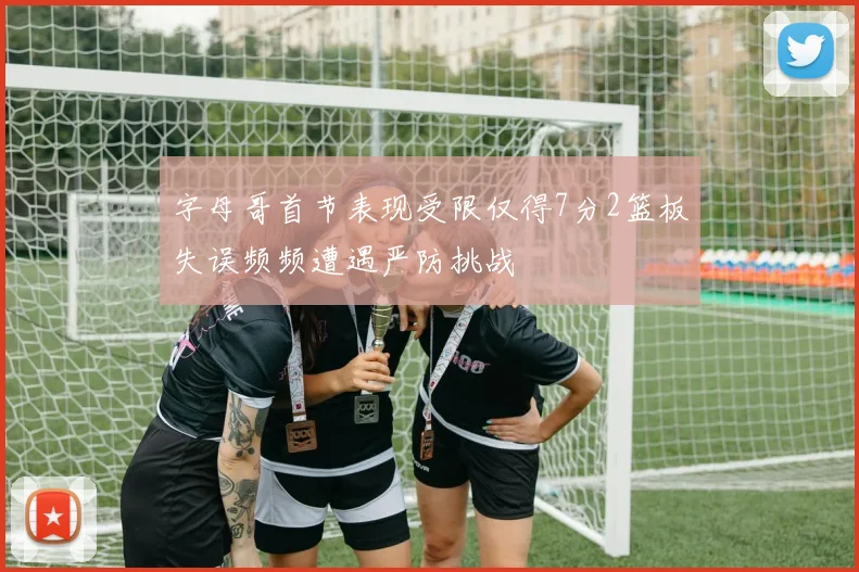 字母哥首节表现受限仅得7分2篮板失误频频遭遇严防挑战