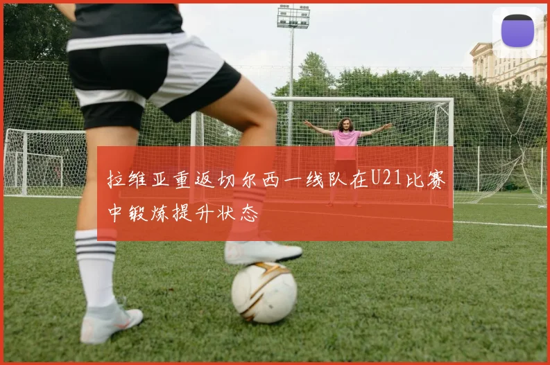 拉维亚重返切尔西一线队在U21比赛中锻炼提升状态