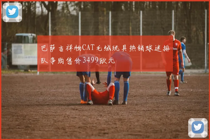 巴萨吉祥物CAT毛绒玩具热销球迷排队争购售价3499欧元