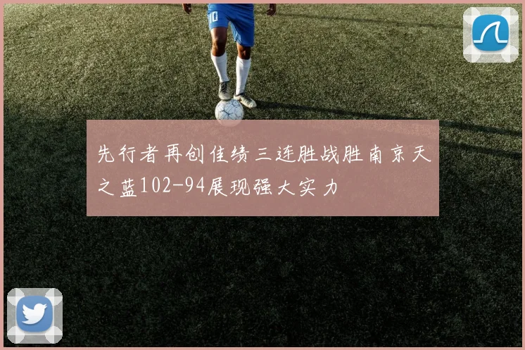 先行者再创佳绩三连胜战胜南京天之蓝102-94展现强大实力