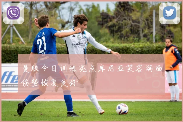 曼联今日训练亮点库尼亚笑容满面伤势恢复良好