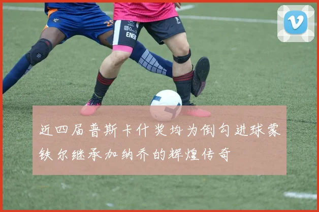 近四届普斯卡什奖均为倒勾进球蒙铁尔继承加纳乔的辉煌传奇