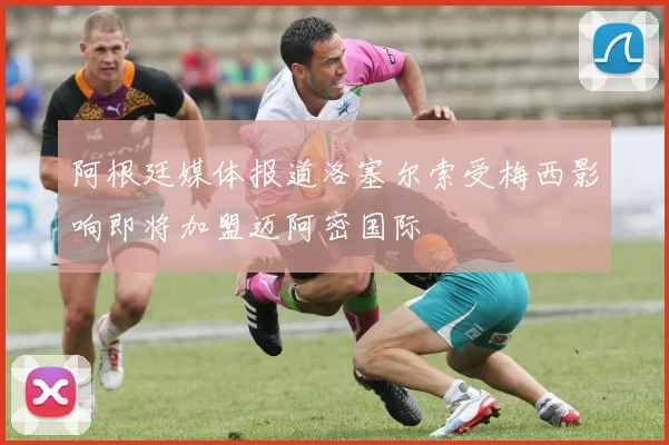 阿根廷媒体报道洛塞尔索受梅西影响即将加盟迈阿密国际