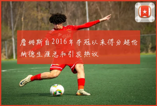 詹姆斯自2016年夺冠以来得分超伦纳德生涯总和引发热议