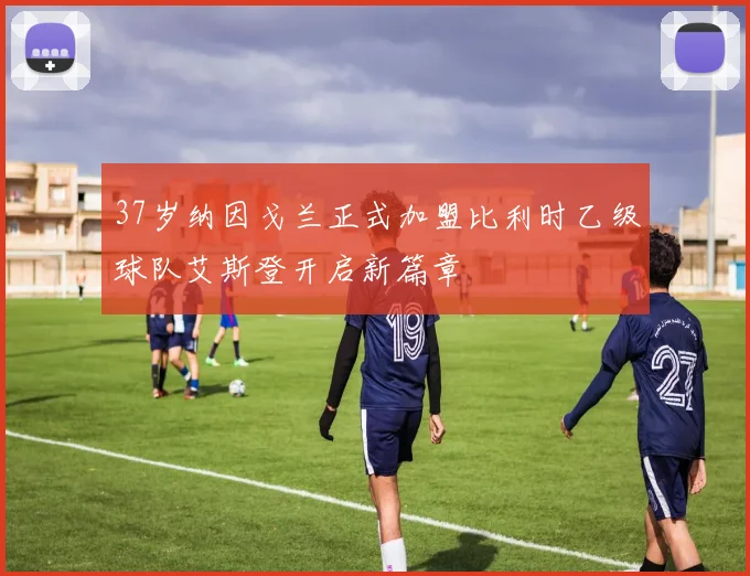 37岁纳因戈兰正式加盟比利时乙级球队艾斯登开启新篇章