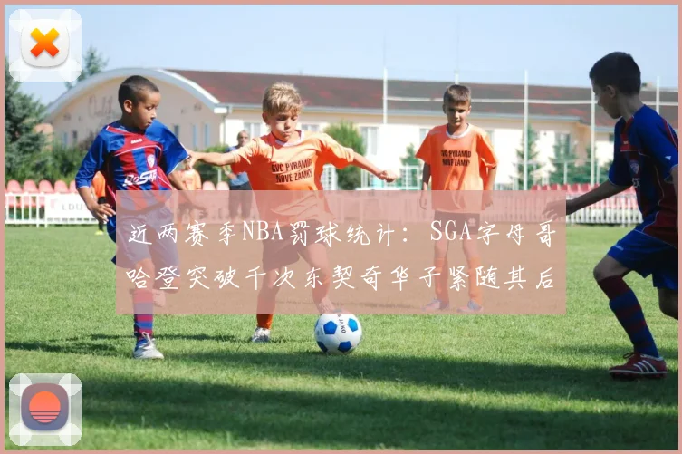 近两赛季NBA罚球统计：SGA字母哥哈登突破千次东契奇华子紧随其后