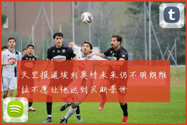 天空报道埃利奥特未来仍不明朗维拉不愿让他达到买断条件