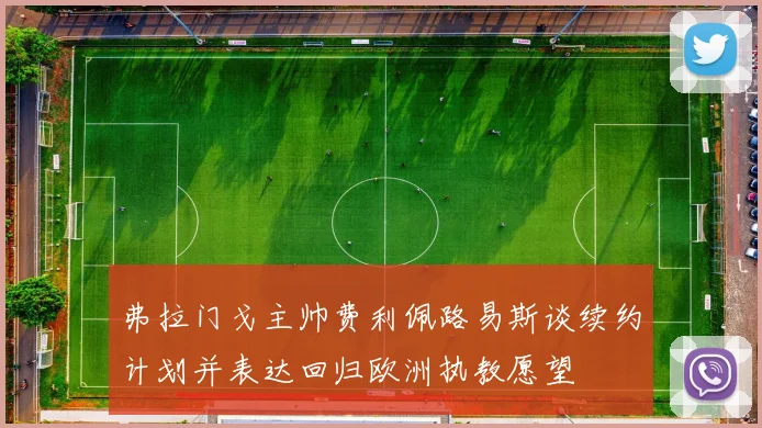 弗拉门戈主帅费利佩路易斯谈续约计划并表达回归欧洲执教愿望