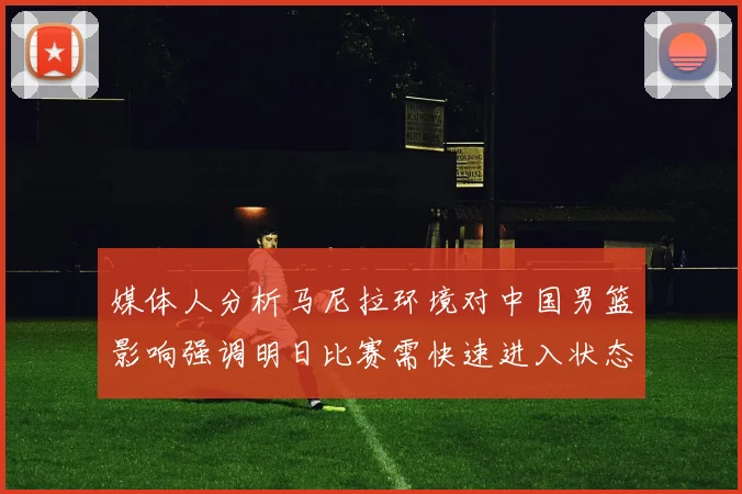 媒体人分析马尼拉环境对中国男篮影响强调明日比赛需快速进入状态
