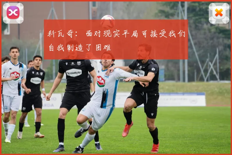 科瓦奇：面对现实平局可接受我们自我制造了困难