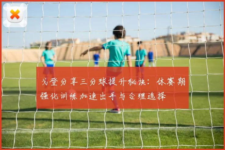 戈登分享三分球提升秘诀：休赛期强化训练加速出手与合理选择
