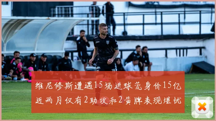 维尼修斯遭遇15场进球荒身价15亿近两月仅有2助攻和2黄牌表现堪忧