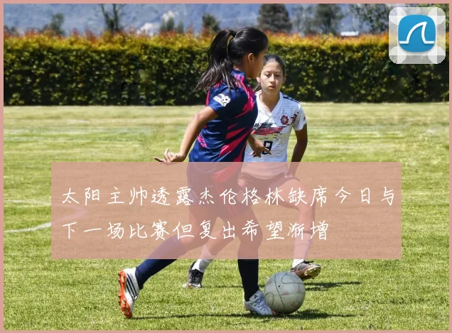 太阳主帅透露杰伦格林缺席今日与下一场比赛但复出希望渐增