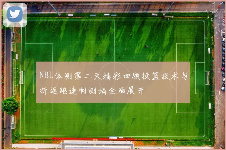 NBL体测第二天精彩回顾投篮技术与折返跑速耐测试全面展开