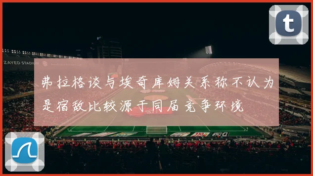 弗拉格谈与埃奇库姆关系称不认为是宿敌比较源于同届竞争环境