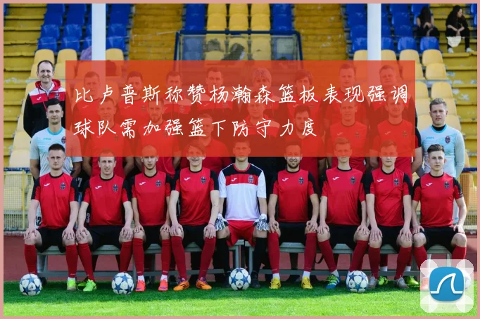 比卢普斯称赞杨瀚森篮板表现强调球队需加强篮下防守力度